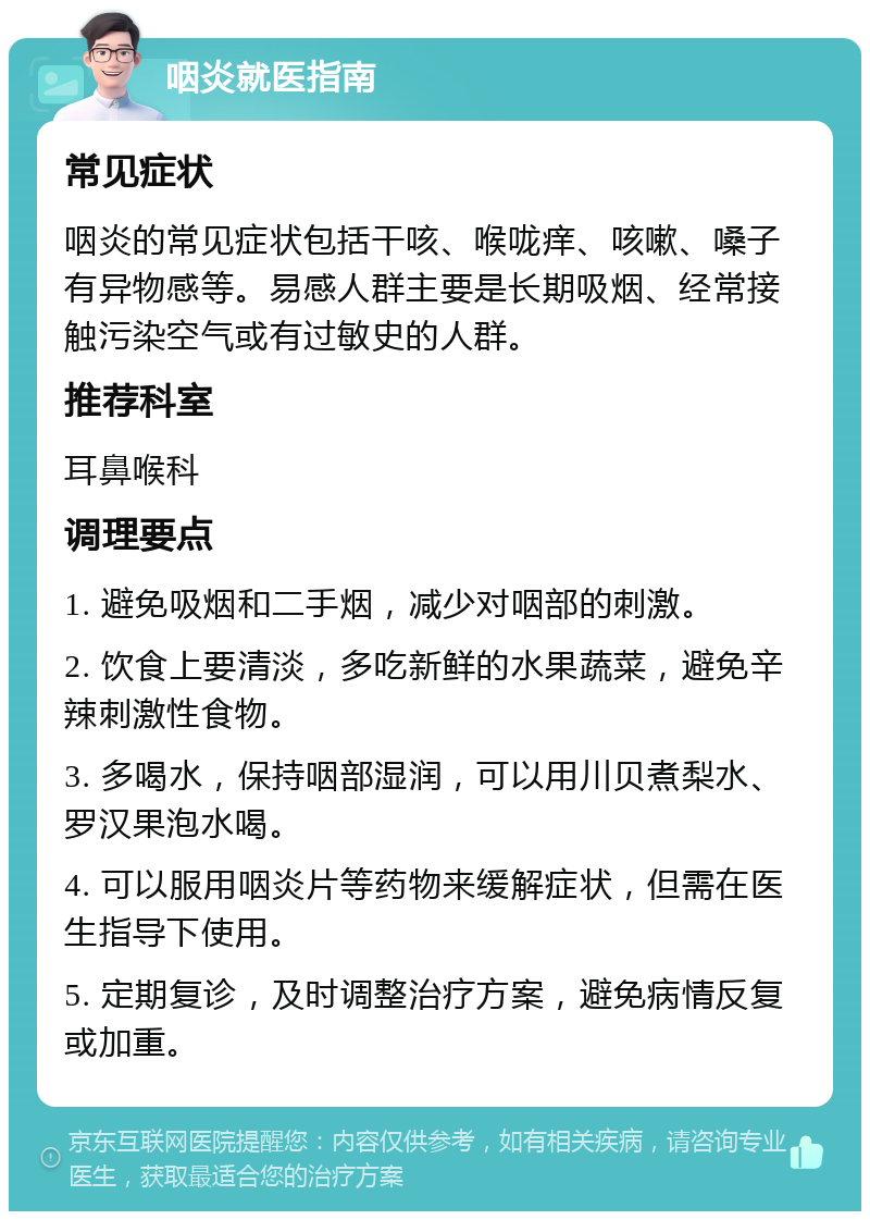 咽炎就医指南 常见症状 咽炎的常见症状包括干咳、喉咙痒、咳嗽、嗓子有异物感等。易感人群主要是长期吸烟、经常接触污染空气或有过敏史的人群。 推荐科室 耳鼻喉科 调理要点 1. 避免吸烟和二手烟，减少对咽部的刺激。 2. 饮食上要清淡，多吃新鲜的水果蔬菜，避免辛辣刺激性食物。 3. 多喝水，保持咽部湿润，可以用川贝煮梨水、罗汉果泡水喝。 4. 可以服用咽炎片等药物来缓解症状，但需在医生指导下使用。 5. 定期复诊，及时调整治疗方案，避免病情反复或加重。