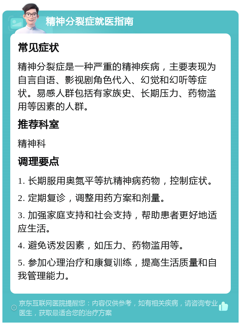 精神分裂症就医指南 常见症状 精神分裂症是一种严重的精神疾病，主要表现为自言自语、影视剧角色代入、幻觉和幻听等症状。易感人群包括有家族史、长期压力、药物滥用等因素的人群。 推荐科室 精神科 调理要点 1. 长期服用奥氮平等抗精神病药物，控制症状。 2. 定期复诊，调整用药方案和剂量。 3. 加强家庭支持和社会支持，帮助患者更好地适应生活。 4. 避免诱发因素，如压力、药物滥用等。 5. 参加心理治疗和康复训练，提高生活质量和自我管理能力。