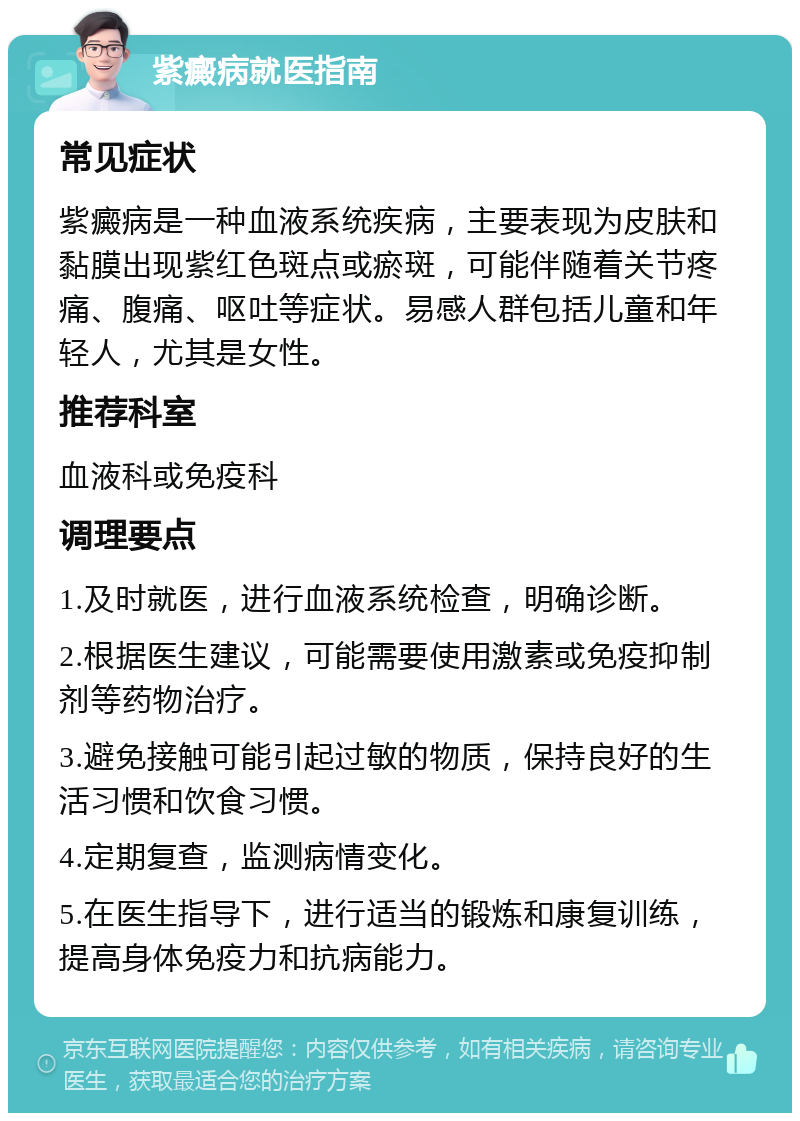 紫癜病就医指南 常见症状 紫癜病是一种血液系统疾病，主要表现为皮肤和黏膜出现紫红色斑点或瘀斑，可能伴随着关节疼痛、腹痛、呕吐等症状。易感人群包括儿童和年轻人，尤其是女性。 推荐科室 血液科或免疫科 调理要点 1.及时就医，进行血液系统检查，明确诊断。 2.根据医生建议，可能需要使用激素或免疫抑制剂等药物治疗。 3.避免接触可能引起过敏的物质，保持良好的生活习惯和饮食习惯。 4.定期复查，监测病情变化。 5.在医生指导下，进行适当的锻炼和康复训练，提高身体免疫力和抗病能力。