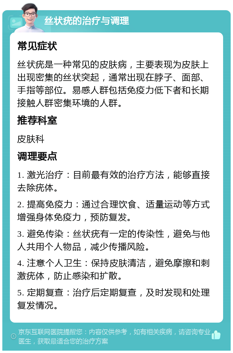 丝状疣的治疗与调理 常见症状 丝状疣是一种常见的皮肤病，主要表现为皮肤上出现密集的丝状突起，通常出现在脖子、面部、手指等部位。易感人群包括免疫力低下者和长期接触人群密集环境的人群。 推荐科室 皮肤科 调理要点 1. 激光治疗：目前最有效的治疗方法，能够直接去除疣体。 2. 提高免疫力：通过合理饮食、适量运动等方式增强身体免疫力，预防复发。 3. 避免传染：丝状疣有一定的传染性，避免与他人共用个人物品，减少传播风险。 4. 注意个人卫生：保持皮肤清洁，避免摩擦和刺激疣体，防止感染和扩散。 5. 定期复查：治疗后定期复查，及时发现和处理复发情况。