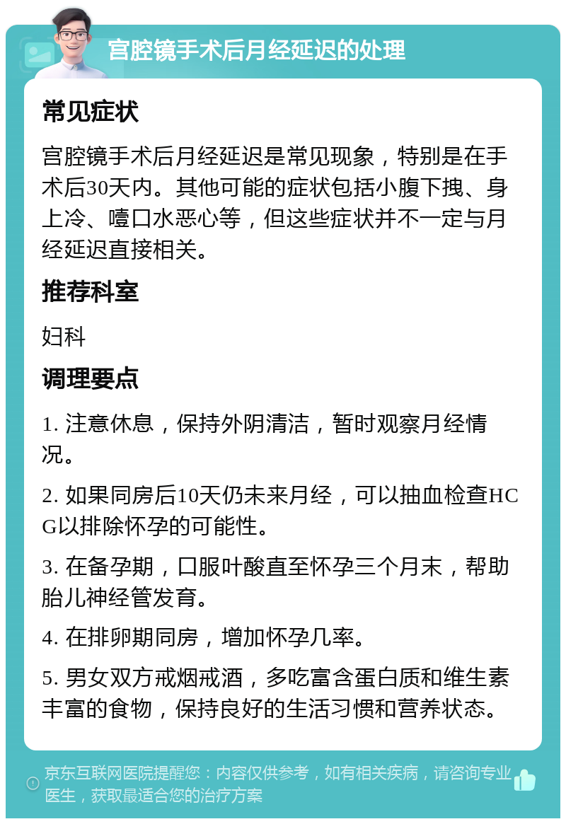 宫腔镜手术后月经延迟的处理 常见症状 宫腔镜手术后月经延迟是常见现象，特别是在手术后30天内。其他可能的症状包括小腹下拽、身上冷、噎口水恶心等，但这些症状并不一定与月经延迟直接相关。 推荐科室 妇科 调理要点 1. 注意休息，保持外阴清洁，暂时观察月经情况。 2. 如果同房后10天仍未来月经，可以抽血检查HCG以排除怀孕的可能性。 3. 在备孕期，口服叶酸直至怀孕三个月末，帮助胎儿神经管发育。 4. 在排卵期同房，增加怀孕几率。 5. 男女双方戒烟戒酒，多吃富含蛋白质和维生素丰富的食物，保持良好的生活习惯和营养状态。