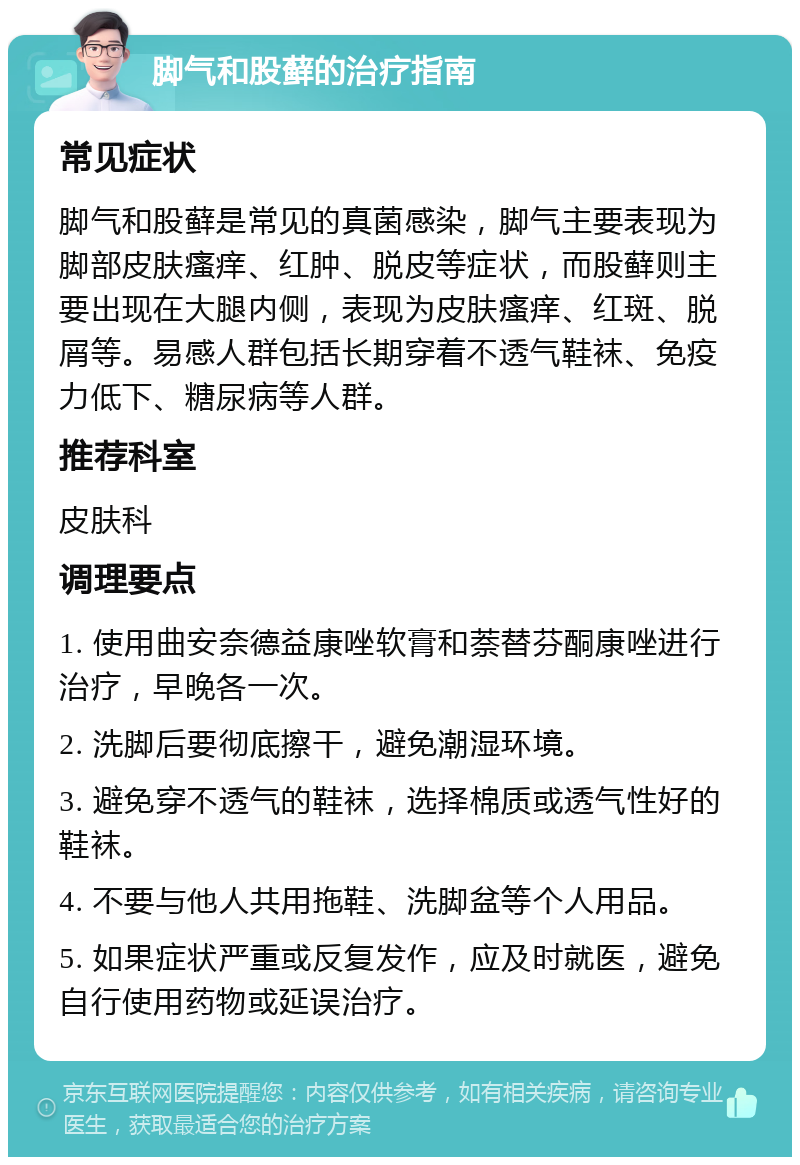 脚气和股藓的治疗指南 常见症状 脚气和股藓是常见的真菌感染，脚气主要表现为脚部皮肤瘙痒、红肿、脱皮等症状，而股藓则主要出现在大腿内侧，表现为皮肤瘙痒、红斑、脱屑等。易感人群包括长期穿着不透气鞋袜、免疫力低下、糖尿病等人群。 推荐科室 皮肤科 调理要点 1. 使用曲安奈德益康唑软膏和萘替芬酮康唑进行治疗，早晚各一次。 2. 洗脚后要彻底擦干，避免潮湿环境。 3. 避免穿不透气的鞋袜，选择棉质或透气性好的鞋袜。 4. 不要与他人共用拖鞋、洗脚盆等个人用品。 5. 如果症状严重或反复发作，应及时就医，避免自行使用药物或延误治疗。