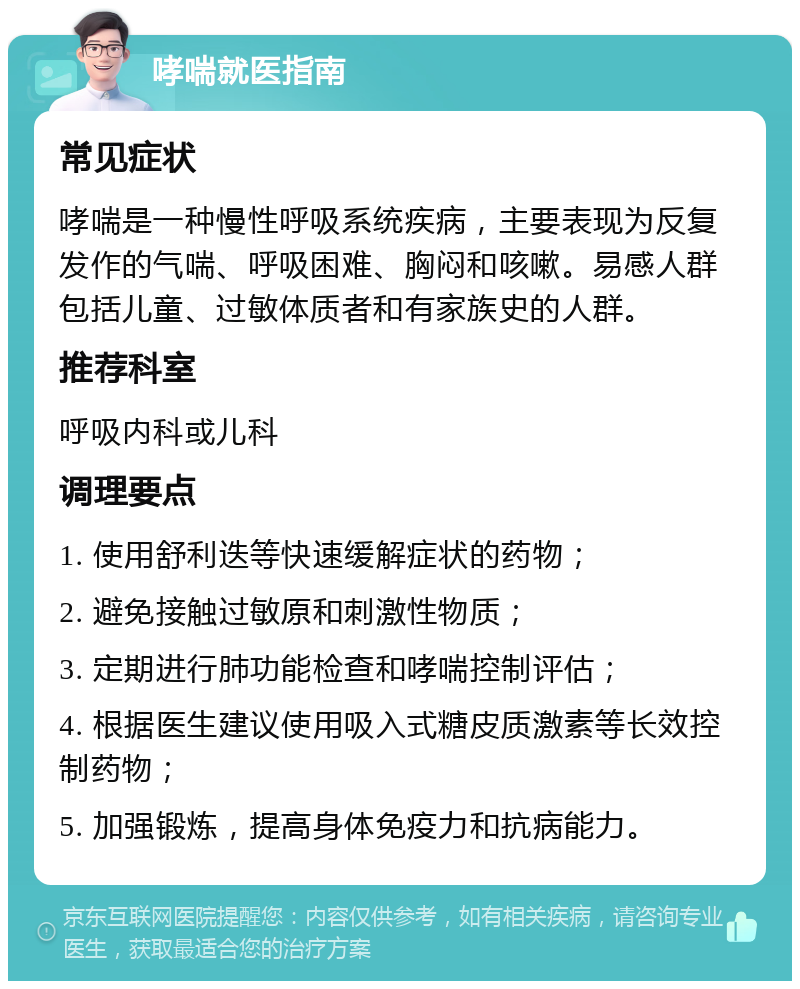 哮喘就医指南 常见症状 哮喘是一种慢性呼吸系统疾病，主要表现为反复发作的气喘、呼吸困难、胸闷和咳嗽。易感人群包括儿童、过敏体质者和有家族史的人群。 推荐科室 呼吸内科或儿科 调理要点 1. 使用舒利迭等快速缓解症状的药物； 2. 避免接触过敏原和刺激性物质； 3. 定期进行肺功能检查和哮喘控制评估； 4. 根据医生建议使用吸入式糖皮质激素等长效控制药物； 5. 加强锻炼，提高身体免疫力和抗病能力。