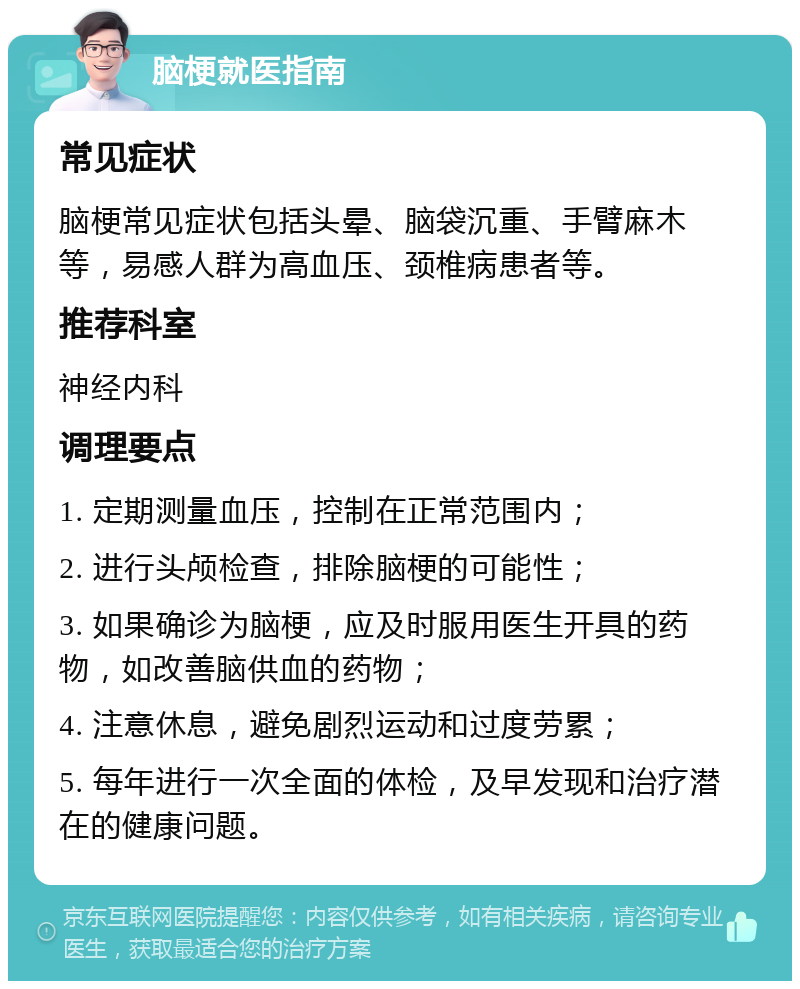 脑梗就医指南 常见症状 脑梗常见症状包括头晕、脑袋沉重、手臂麻木等，易感人群为高血压、颈椎病患者等。 推荐科室 神经内科 调理要点 1. 定期测量血压，控制在正常范围内； 2. 进行头颅检查，排除脑梗的可能性； 3. 如果确诊为脑梗，应及时服用医生开具的药物，如改善脑供血的药物； 4. 注意休息，避免剧烈运动和过度劳累； 5. 每年进行一次全面的体检，及早发现和治疗潜在的健康问题。