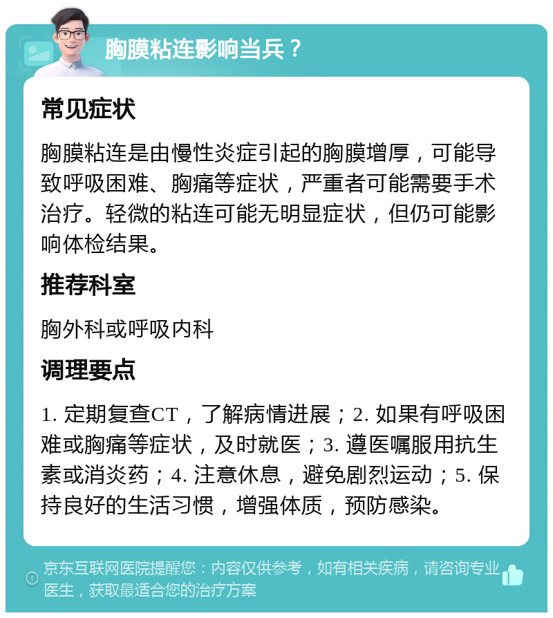 胸膜粘连影响当兵？ 常见症状 胸膜粘连是由慢性炎症引起的胸膜增厚，可能导致呼吸困难、胸痛等症状，严重者可能需要手术治疗。轻微的粘连可能无明显症状，但仍可能影响体检结果。 推荐科室 胸外科或呼吸内科 调理要点 1. 定期复查CT，了解病情进展；2. 如果有呼吸困难或胸痛等症状，及时就医；3. 遵医嘱服用抗生素或消炎药；4. 注意休息，避免剧烈运动；5. 保持良好的生活习惯，增强体质，预防感染。