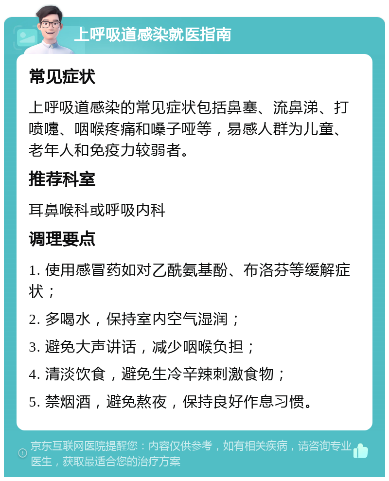 上呼吸道感染就医指南 常见症状 上呼吸道感染的常见症状包括鼻塞、流鼻涕、打喷嚏、咽喉疼痛和嗓子哑等，易感人群为儿童、老年人和免疫力较弱者。 推荐科室 耳鼻喉科或呼吸内科 调理要点 1. 使用感冒药如对乙酰氨基酚、布洛芬等缓解症状； 2. 多喝水，保持室内空气湿润； 3. 避免大声讲话，减少咽喉负担； 4. 清淡饮食，避免生冷辛辣刺激食物； 5. 禁烟酒，避免熬夜，保持良好作息习惯。