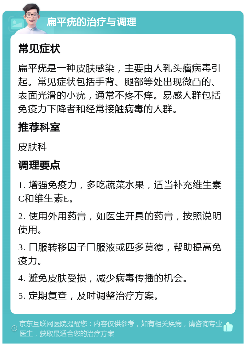 扁平疣的治疗与调理 常见症状 扁平疣是一种皮肤感染，主要由人乳头瘤病毒引起。常见症状包括手背、腿部等处出现微凸的、表面光滑的小疣，通常不疼不痒。易感人群包括免疫力下降者和经常接触病毒的人群。 推荐科室 皮肤科 调理要点 1. 增强免疫力，多吃蔬菜水果，适当补充维生素C和维生素E。 2. 使用外用药膏，如医生开具的药膏，按照说明使用。 3. 口服转移因子口服液或匹多莫德，帮助提高免疫力。 4. 避免皮肤受损，减少病毒传播的机会。 5. 定期复查，及时调整治疗方案。