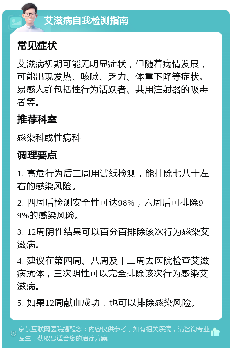 艾滋病自我检测指南 常见症状 艾滋病初期可能无明显症状，但随着病情发展，可能出现发热、咳嗽、乏力、体重下降等症状。易感人群包括性行为活跃者、共用注射器的吸毒者等。 推荐科室 感染科或性病科 调理要点 1. 高危行为后三周用试纸检测，能排除七八十左右的感染风险。 2. 四周后检测安全性可达98%，六周后可排除99%的感染风险。 3. 12周阴性结果可以百分百排除该次行为感染艾滋病。 4. 建议在第四周、八周及十二周去医院检查艾滋病抗体，三次阴性可以完全排除该次行为感染艾滋病。 5. 如果12周献血成功，也可以排除感染风险。