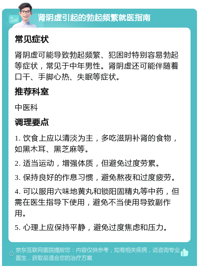 肾阴虚引起的勃起频繁就医指南 常见症状 肾阴虚可能导致勃起频繁、犯困时特别容易勃起等症状，常见于中年男性。肾阴虚还可能伴随着口干、手脚心热、失眠等症状。 推荐科室 中医科 调理要点 1. 饮食上应以清淡为主，多吃滋阴补肾的食物，如黑木耳、黑芝麻等。 2. 适当运动，增强体质，但避免过度劳累。 3. 保持良好的作息习惯，避免熬夜和过度疲劳。 4. 可以服用六味地黄丸和锁阳固精丸等中药，但需在医生指导下使用，避免不当使用导致副作用。 5. 心理上应保持平静，避免过度焦虑和压力。