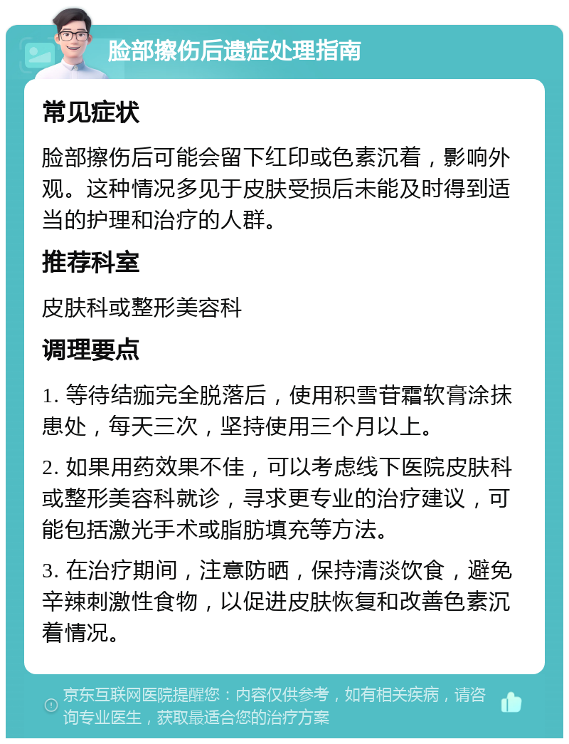 脸部擦伤后遗症处理指南 常见症状 脸部擦伤后可能会留下红印或色素沉着，影响外观。这种情况多见于皮肤受损后未能及时得到适当的护理和治疗的人群。 推荐科室 皮肤科或整形美容科 调理要点 1. 等待结痂完全脱落后，使用积雪苷霜软膏涂抹患处，每天三次，坚持使用三个月以上。 2. 如果用药效果不佳，可以考虑线下医院皮肤科或整形美容科就诊，寻求更专业的治疗建议，可能包括激光手术或脂肪填充等方法。 3. 在治疗期间，注意防晒，保持清淡饮食，避免辛辣刺激性食物，以促进皮肤恢复和改善色素沉着情况。