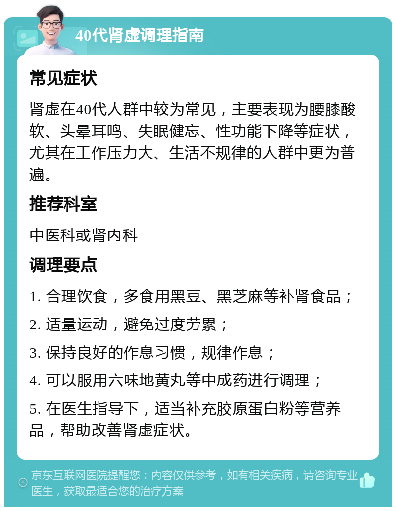 40代肾虚调理指南 常见症状 肾虚在40代人群中较为常见，主要表现为腰膝酸软、头晕耳鸣、失眠健忘、性功能下降等症状，尤其在工作压力大、生活不规律的人群中更为普遍。 推荐科室 中医科或肾内科 调理要点 1. 合理饮食，多食用黑豆、黑芝麻等补肾食品； 2. 适量运动，避免过度劳累； 3. 保持良好的作息习惯，规律作息； 4. 可以服用六味地黄丸等中成药进行调理； 5. 在医生指导下，适当补充胶原蛋白粉等营养品，帮助改善肾虚症状。