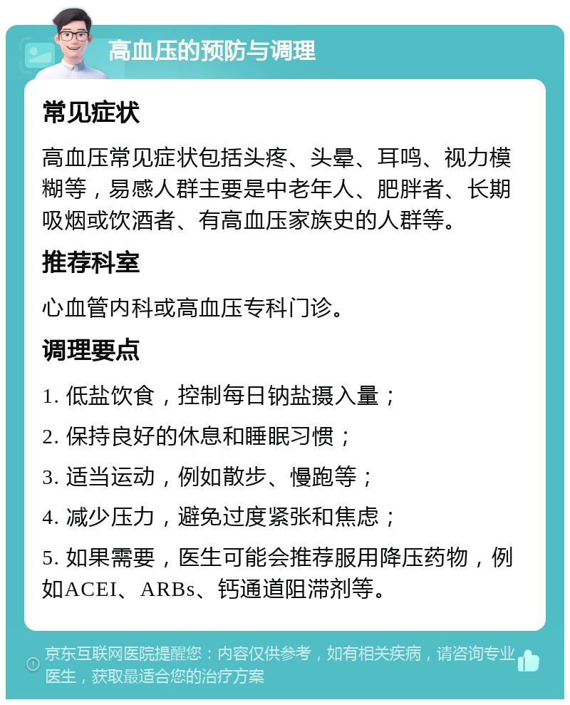 高血压的预防与调理 常见症状 高血压常见症状包括头疼、头晕、耳鸣、视力模糊等，易感人群主要是中老年人、肥胖者、长期吸烟或饮酒者、有高血压家族史的人群等。 推荐科室 心血管内科或高血压专科门诊。 调理要点 1. 低盐饮食，控制每日钠盐摄入量； 2. 保持良好的休息和睡眠习惯； 3. 适当运动，例如散步、慢跑等； 4. 减少压力，避免过度紧张和焦虑； 5. 如果需要，医生可能会推荐服用降压药物，例如ACEI、ARBs、钙通道阻滞剂等。