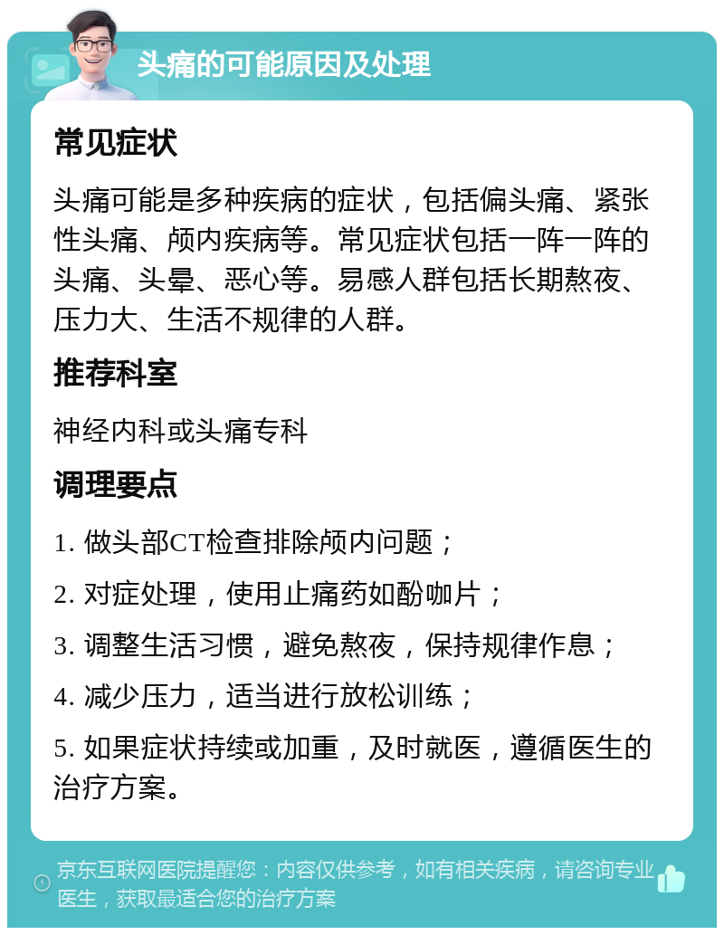 头痛的可能原因及处理 常见症状 头痛可能是多种疾病的症状，包括偏头痛、紧张性头痛、颅内疾病等。常见症状包括一阵一阵的头痛、头晕、恶心等。易感人群包括长期熬夜、压力大、生活不规律的人群。 推荐科室 神经内科或头痛专科 调理要点 1. 做头部CT检查排除颅内问题； 2. 对症处理，使用止痛药如酚咖片； 3. 调整生活习惯，避免熬夜，保持规律作息； 4. 减少压力，适当进行放松训练； 5. 如果症状持续或加重，及时就医，遵循医生的治疗方案。