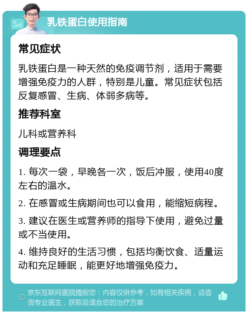 乳铁蛋白使用指南 常见症状 乳铁蛋白是一种天然的免疫调节剂，适用于需要增强免疫力的人群，特别是儿童。常见症状包括反复感冒、生病、体弱多病等。 推荐科室 儿科或营养科 调理要点 1. 每次一袋，早晚各一次，饭后冲服，使用40度左右的温水。 2. 在感冒或生病期间也可以食用，能缩短病程。 3. 建议在医生或营养师的指导下使用，避免过量或不当使用。 4. 维持良好的生活习惯，包括均衡饮食、适量运动和充足睡眠，能更好地增强免疫力。