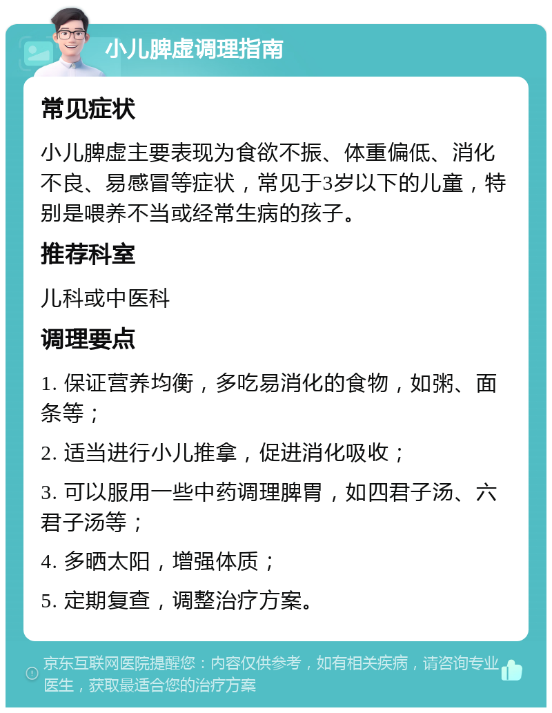 小儿脾虚调理指南 常见症状 小儿脾虚主要表现为食欲不振、体重偏低、消化不良、易感冒等症状，常见于3岁以下的儿童，特别是喂养不当或经常生病的孩子。 推荐科室 儿科或中医科 调理要点 1. 保证营养均衡，多吃易消化的食物，如粥、面条等； 2. 适当进行小儿推拿，促进消化吸收； 3. 可以服用一些中药调理脾胃，如四君子汤、六君子汤等； 4. 多晒太阳，增强体质； 5. 定期复查，调整治疗方案。