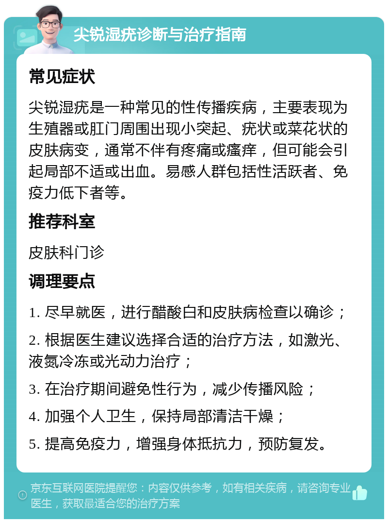 尖锐湿疣诊断与治疗指南 常见症状 尖锐湿疣是一种常见的性传播疾病，主要表现为生殖器或肛门周围出现小突起、疣状或菜花状的皮肤病变，通常不伴有疼痛或瘙痒，但可能会引起局部不适或出血。易感人群包括性活跃者、免疫力低下者等。 推荐科室 皮肤科门诊 调理要点 1. 尽早就医，进行醋酸白和皮肤病检查以确诊； 2. 根据医生建议选择合适的治疗方法，如激光、液氮冷冻或光动力治疗； 3. 在治疗期间避免性行为，减少传播风险； 4. 加强个人卫生，保持局部清洁干燥； 5. 提高免疫力，增强身体抵抗力，预防复发。