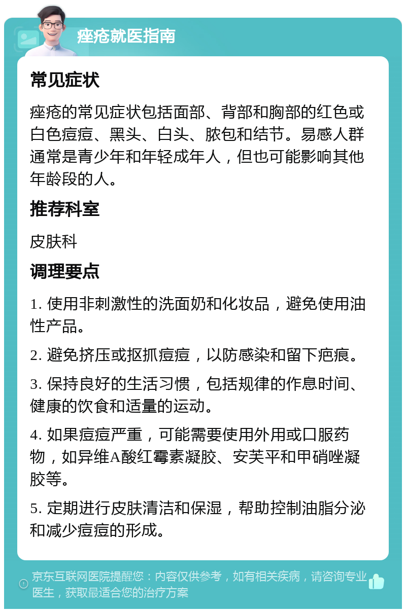 痤疮就医指南 常见症状 痤疮的常见症状包括面部、背部和胸部的红色或白色痘痘、黑头、白头、脓包和结节。易感人群通常是青少年和年轻成年人，但也可能影响其他年龄段的人。 推荐科室 皮肤科 调理要点 1. 使用非刺激性的洗面奶和化妆品，避免使用油性产品。 2. 避免挤压或抠抓痘痘，以防感染和留下疤痕。 3. 保持良好的生活习惯，包括规律的作息时间、健康的饮食和适量的运动。 4. 如果痘痘严重，可能需要使用外用或口服药物，如异维A酸红霉素凝胶、安芙平和甲硝唑凝胶等。 5. 定期进行皮肤清洁和保湿，帮助控制油脂分泌和减少痘痘的形成。