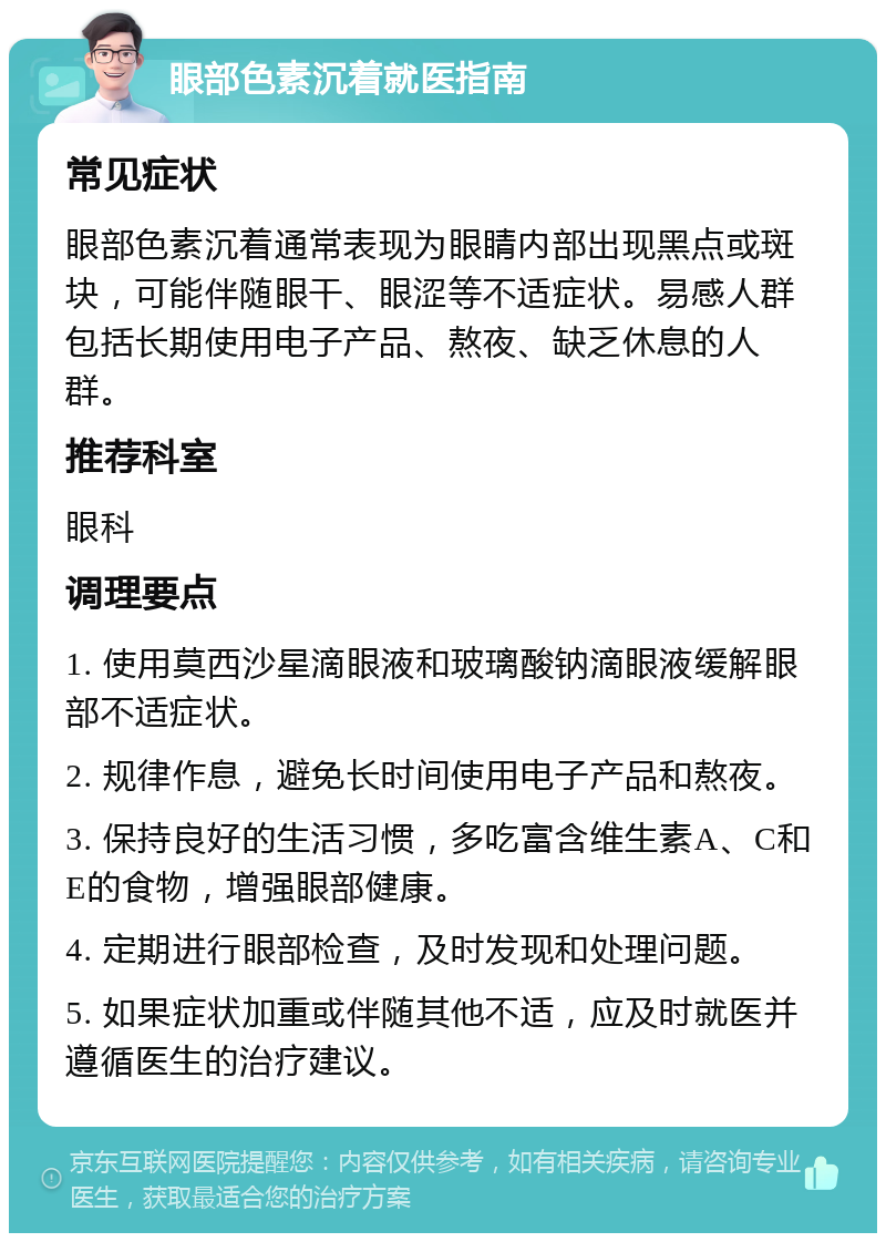 眼部色素沉着就医指南 常见症状 眼部色素沉着通常表现为眼睛内部出现黑点或斑块，可能伴随眼干、眼涩等不适症状。易感人群包括长期使用电子产品、熬夜、缺乏休息的人群。 推荐科室 眼科 调理要点 1. 使用莫西沙星滴眼液和玻璃酸钠滴眼液缓解眼部不适症状。 2. 规律作息，避免长时间使用电子产品和熬夜。 3. 保持良好的生活习惯，多吃富含维生素A、C和E的食物，增强眼部健康。 4. 定期进行眼部检查，及时发现和处理问题。 5. 如果症状加重或伴随其他不适，应及时就医并遵循医生的治疗建议。