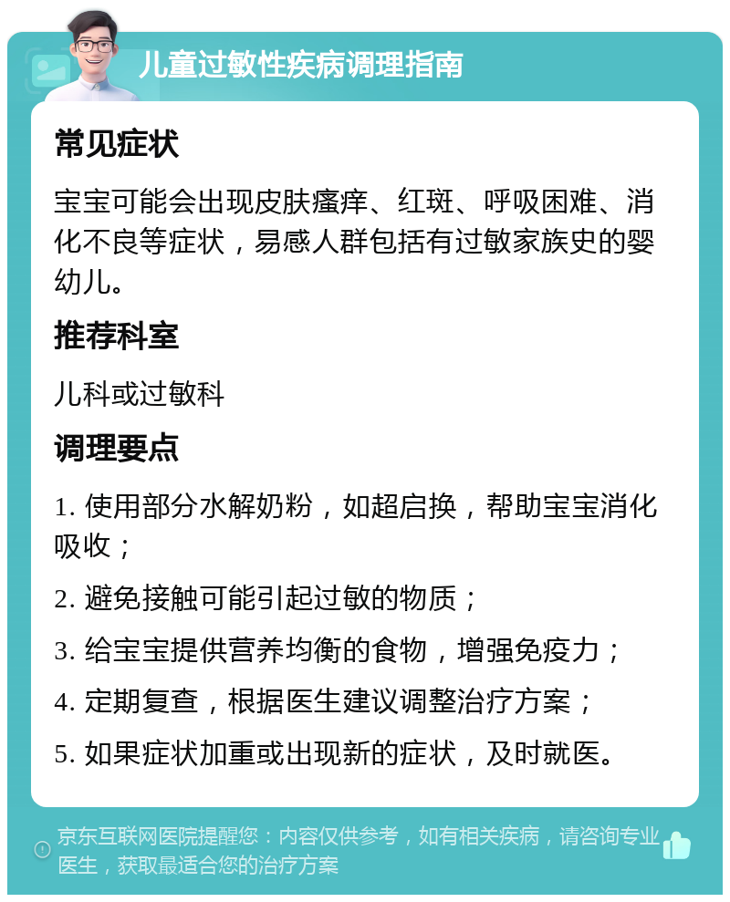 儿童过敏性疾病调理指南 常见症状 宝宝可能会出现皮肤瘙痒、红斑、呼吸困难、消化不良等症状，易感人群包括有过敏家族史的婴幼儿。 推荐科室 儿科或过敏科 调理要点 1. 使用部分水解奶粉，如超启换，帮助宝宝消化吸收； 2. 避免接触可能引起过敏的物质； 3. 给宝宝提供营养均衡的食物，增强免疫力； 4. 定期复查，根据医生建议调整治疗方案； 5. 如果症状加重或出现新的症状，及时就医。