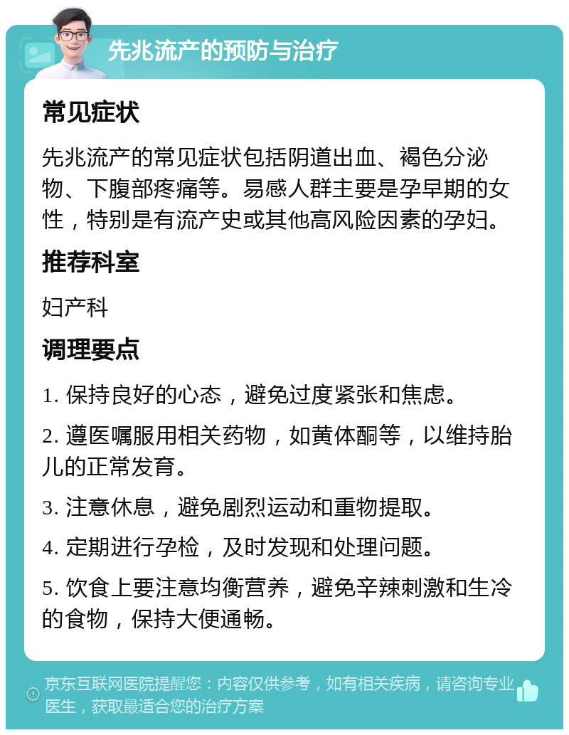 先兆流产的预防与治疗 常见症状 先兆流产的常见症状包括阴道出血、褐色分泌物、下腹部疼痛等。易感人群主要是孕早期的女性，特别是有流产史或其他高风险因素的孕妇。 推荐科室 妇产科 调理要点 1. 保持良好的心态，避免过度紧张和焦虑。 2. 遵医嘱服用相关药物，如黄体酮等，以维持胎儿的正常发育。 3. 注意休息，避免剧烈运动和重物提取。 4. 定期进行孕检，及时发现和处理问题。 5. 饮食上要注意均衡营养，避免辛辣刺激和生冷的食物，保持大便通畅。