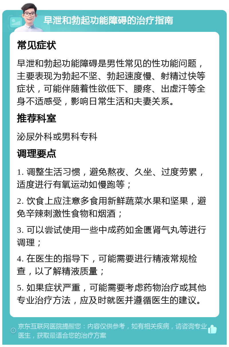 早泄和勃起功能障碍的治疗指南 常见症状 早泄和勃起功能障碍是男性常见的性功能问题，主要表现为勃起不坚、勃起速度慢、射精过快等症状，可能伴随着性欲低下、腰疼、出虚汗等全身不适感受，影响日常生活和夫妻关系。 推荐科室 泌尿外科或男科专科 调理要点 1. 调整生活习惯，避免熬夜、久坐、过度劳累，适度进行有氧运动如慢跑等； 2. 饮食上应注意多食用新鲜蔬菜水果和坚果，避免辛辣刺激性食物和烟酒； 3. 可以尝试使用一些中成药如金匮肾气丸等进行调理； 4. 在医生的指导下，可能需要进行精液常规检查，以了解精液质量； 5. 如果症状严重，可能需要考虑药物治疗或其他专业治疗方法，应及时就医并遵循医生的建议。