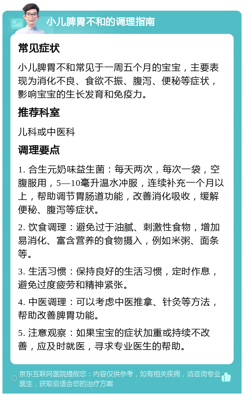 小儿脾胃不和的调理指南 常见症状 小儿脾胃不和常见于一周五个月的宝宝，主要表现为消化不良、食欲不振、腹泻、便秘等症状，影响宝宝的生长发育和免疫力。 推荐科室 儿科或中医科 调理要点 1. 合生元奶味益生菌：每天两次，每次一袋，空腹服用，5—10毫升温水冲服，连续补充一个月以上，帮助调节胃肠道功能，改善消化吸收，缓解便秘、腹泻等症状。 2. 饮食调理：避免过于油腻、刺激性食物，增加易消化、富含营养的食物摄入，例如米粥、面条等。 3. 生活习惯：保持良好的生活习惯，定时作息，避免过度疲劳和精神紧张。 4. 中医调理：可以考虑中医推拿、针灸等方法，帮助改善脾胃功能。 5. 注意观察：如果宝宝的症状加重或持续不改善，应及时就医，寻求专业医生的帮助。