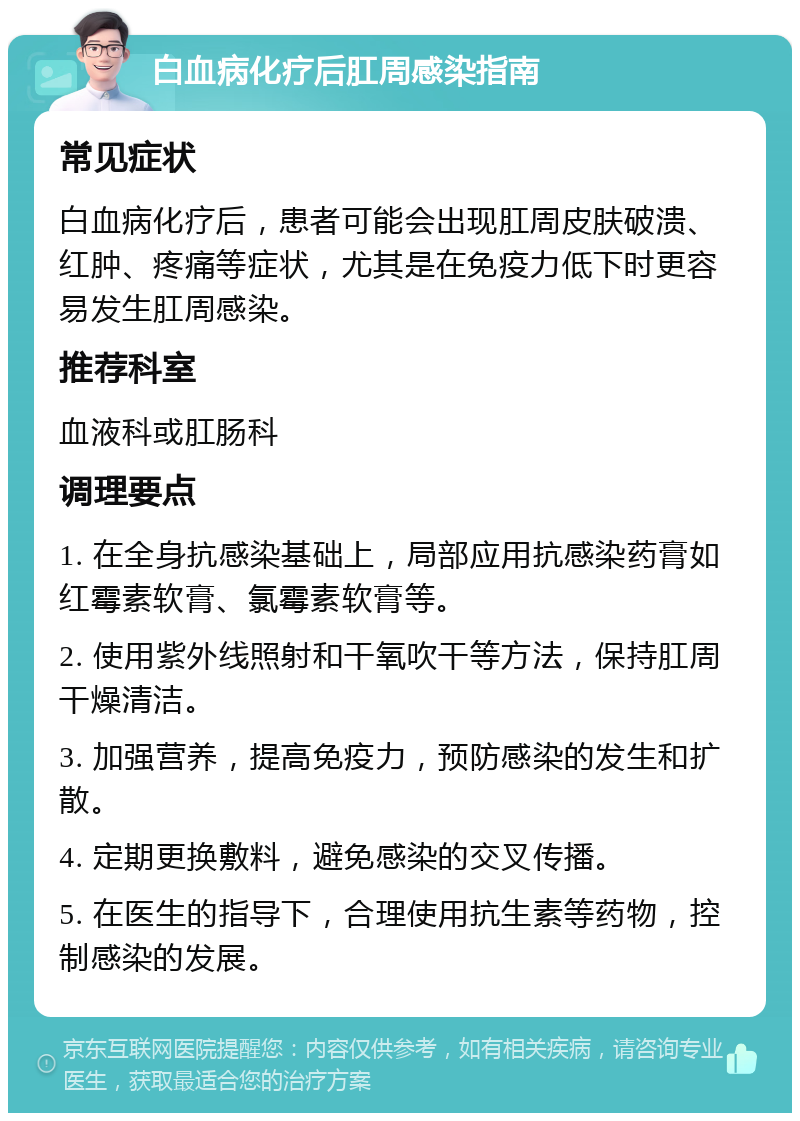 白血病化疗后肛周感染指南 常见症状 白血病化疗后，患者可能会出现肛周皮肤破溃、红肿、疼痛等症状，尤其是在免疫力低下时更容易发生肛周感染。 推荐科室 血液科或肛肠科 调理要点 1. 在全身抗感染基础上，局部应用抗感染药膏如红霉素软膏、氯霉素软膏等。 2. 使用紫外线照射和干氧吹干等方法，保持肛周干燥清洁。 3. 加强营养，提高免疫力，预防感染的发生和扩散。 4. 定期更换敷料，避免感染的交叉传播。 5. 在医生的指导下，合理使用抗生素等药物，控制感染的发展。