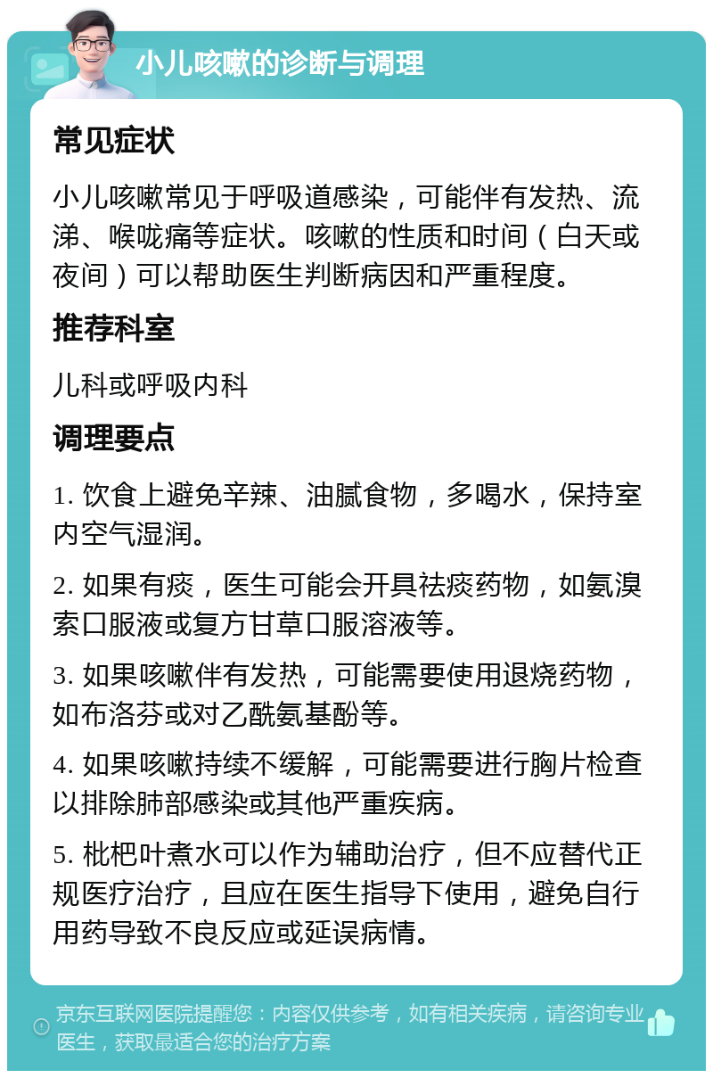 小儿咳嗽的诊断与调理 常见症状 小儿咳嗽常见于呼吸道感染，可能伴有发热、流涕、喉咙痛等症状。咳嗽的性质和时间（白天或夜间）可以帮助医生判断病因和严重程度。 推荐科室 儿科或呼吸内科 调理要点 1. 饮食上避免辛辣、油腻食物，多喝水，保持室内空气湿润。 2. 如果有痰，医生可能会开具祛痰药物，如氨溴索口服液或复方甘草口服溶液等。 3. 如果咳嗽伴有发热，可能需要使用退烧药物，如布洛芬或对乙酰氨基酚等。 4. 如果咳嗽持续不缓解，可能需要进行胸片检查以排除肺部感染或其他严重疾病。 5. 枇杷叶煮水可以作为辅助治疗，但不应替代正规医疗治疗，且应在医生指导下使用，避免自行用药导致不良反应或延误病情。