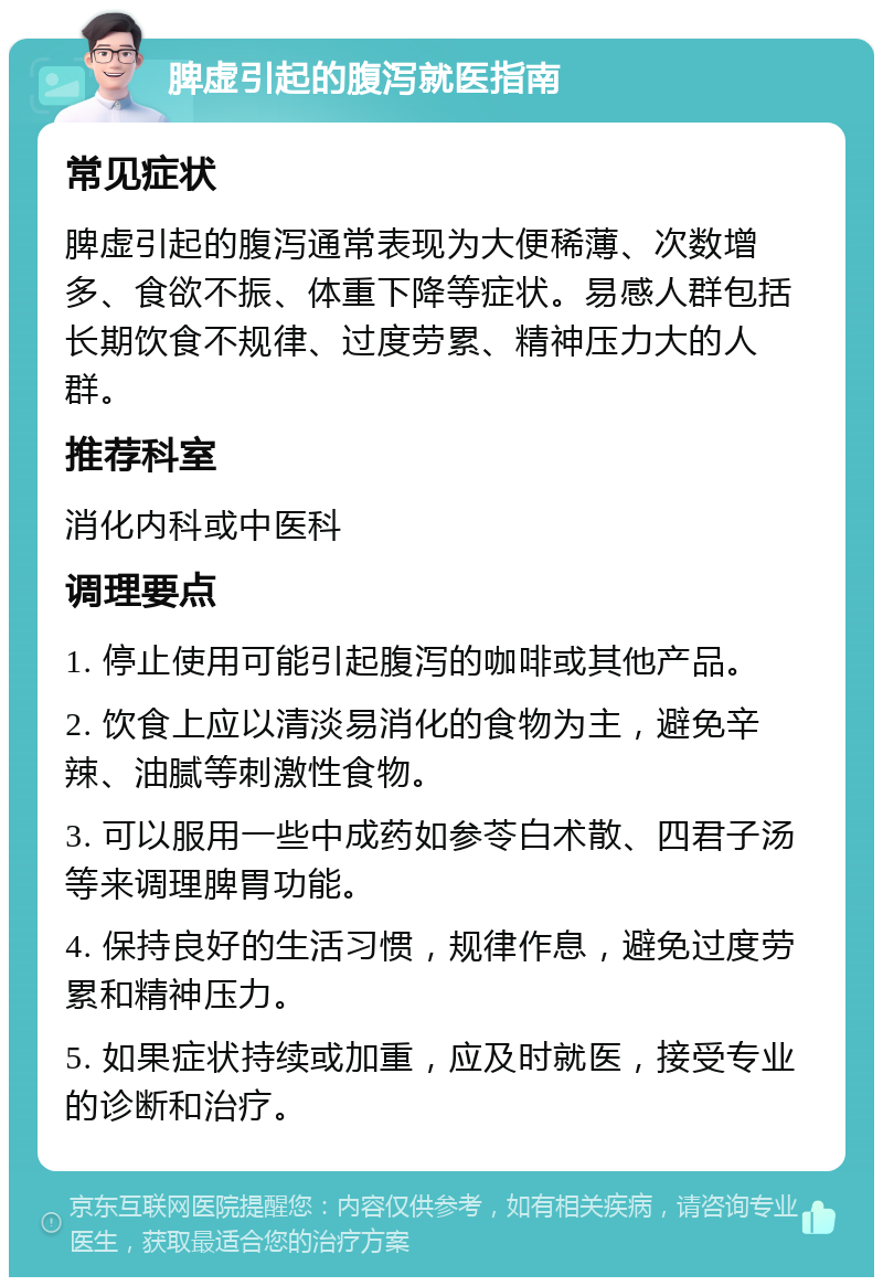 脾虚引起的腹泻就医指南 常见症状 脾虚引起的腹泻通常表现为大便稀薄、次数增多、食欲不振、体重下降等症状。易感人群包括长期饮食不规律、过度劳累、精神压力大的人群。 推荐科室 消化内科或中医科 调理要点 1. 停止使用可能引起腹泻的咖啡或其他产品。 2. 饮食上应以清淡易消化的食物为主，避免辛辣、油腻等刺激性食物。 3. 可以服用一些中成药如参苓白术散、四君子汤等来调理脾胃功能。 4. 保持良好的生活习惯，规律作息，避免过度劳累和精神压力。 5. 如果症状持续或加重，应及时就医，接受专业的诊断和治疗。