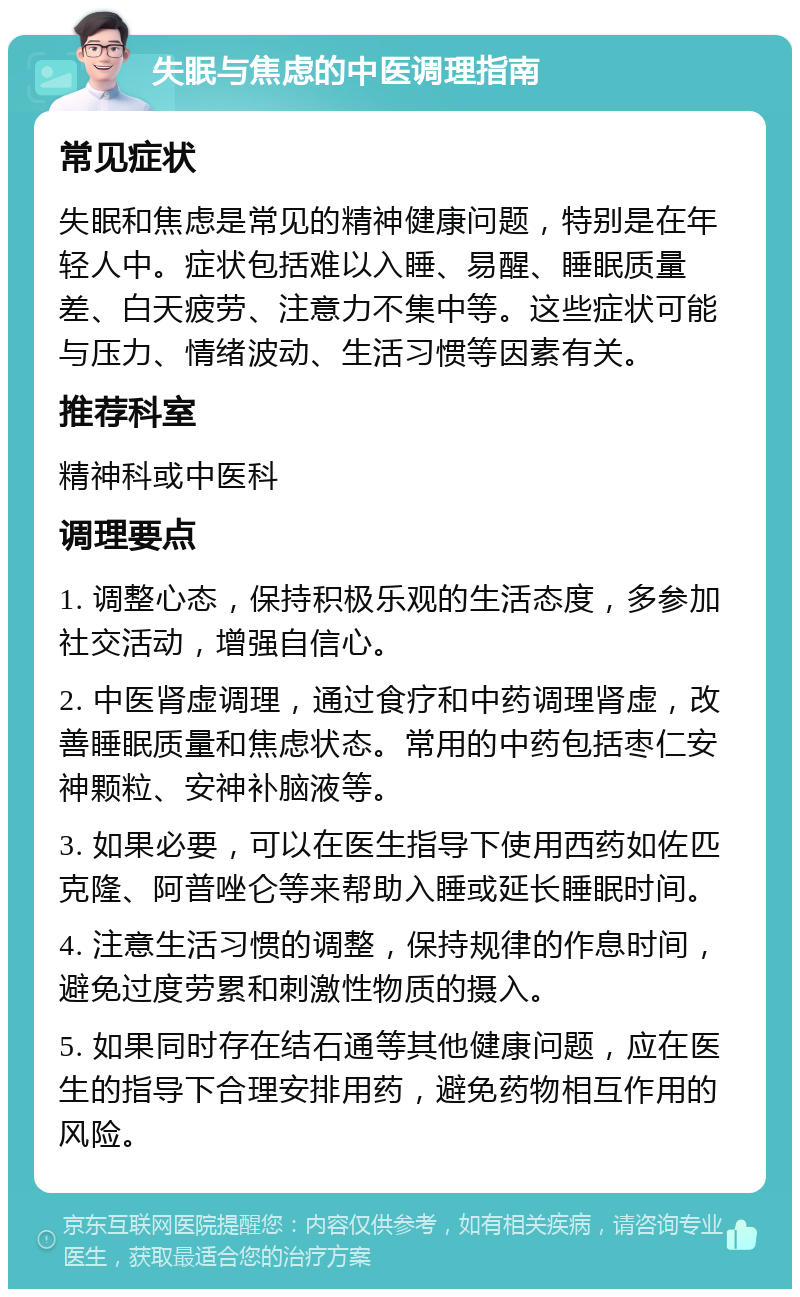 失眠与焦虑的中医调理指南 常见症状 失眠和焦虑是常见的精神健康问题，特别是在年轻人中。症状包括难以入睡、易醒、睡眠质量差、白天疲劳、注意力不集中等。这些症状可能与压力、情绪波动、生活习惯等因素有关。 推荐科室 精神科或中医科 调理要点 1. 调整心态，保持积极乐观的生活态度，多参加社交活动，增强自信心。 2. 中医肾虚调理，通过食疗和中药调理肾虚，改善睡眠质量和焦虑状态。常用的中药包括枣仁安神颗粒、安神补脑液等。 3. 如果必要，可以在医生指导下使用西药如佐匹克隆、阿普唑仑等来帮助入睡或延长睡眠时间。 4. 注意生活习惯的调整，保持规律的作息时间，避免过度劳累和刺激性物质的摄入。 5. 如果同时存在结石通等其他健康问题，应在医生的指导下合理安排用药，避免药物相互作用的风险。