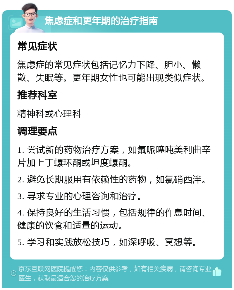 焦虑症和更年期的治疗指南 常见症状 焦虑症的常见症状包括记忆力下降、胆小、懒散、失眠等。更年期女性也可能出现类似症状。 推荐科室 精神科或心理科 调理要点 1. 尝试新的药物治疗方案，如氟哌噻吨美利曲辛片加上丁螺环酮或坦度螺酮。 2. 避免长期服用有依赖性的药物，如氯硝西泮。 3. 寻求专业的心理咨询和治疗。 4. 保持良好的生活习惯，包括规律的作息时间、健康的饮食和适量的运动。 5. 学习和实践放松技巧，如深呼吸、冥想等。