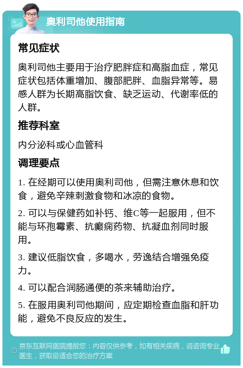 奥利司他使用指南 常见症状 奥利司他主要用于治疗肥胖症和高脂血症，常见症状包括体重增加、腹部肥胖、血脂异常等。易感人群为长期高脂饮食、缺乏运动、代谢率低的人群。 推荐科室 内分泌科或心血管科 调理要点 1. 在经期可以使用奥利司他，但需注意休息和饮食，避免辛辣刺激食物和冰凉的食物。 2. 可以与保健药如补钙、维C等一起服用，但不能与环孢霉素、抗癫痫药物、抗凝血剂同时服用。 3. 建议低脂饮食，多喝水，劳逸结合增强免疫力。 4. 可以配合润肠通便的茶来辅助治疗。 5. 在服用奥利司他期间，应定期检查血脂和肝功能，避免不良反应的发生。