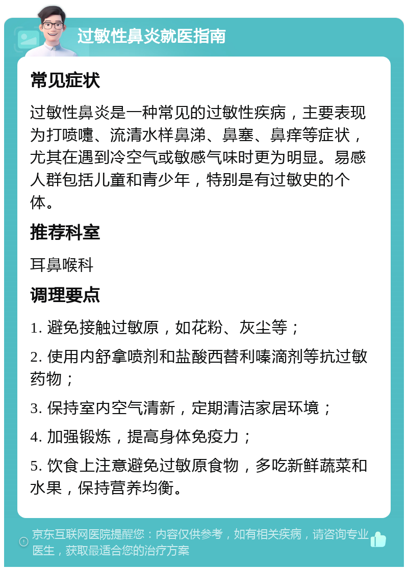 过敏性鼻炎就医指南 常见症状 过敏性鼻炎是一种常见的过敏性疾病，主要表现为打喷嚏、流清水样鼻涕、鼻塞、鼻痒等症状，尤其在遇到冷空气或敏感气味时更为明显。易感人群包括儿童和青少年，特别是有过敏史的个体。 推荐科室 耳鼻喉科 调理要点 1. 避免接触过敏原，如花粉、灰尘等； 2. 使用内舒拿喷剂和盐酸西替利嗪滴剂等抗过敏药物； 3. 保持室内空气清新，定期清洁家居环境； 4. 加强锻炼，提高身体免疫力； 5. 饮食上注意避免过敏原食物，多吃新鲜蔬菜和水果，保持营养均衡。