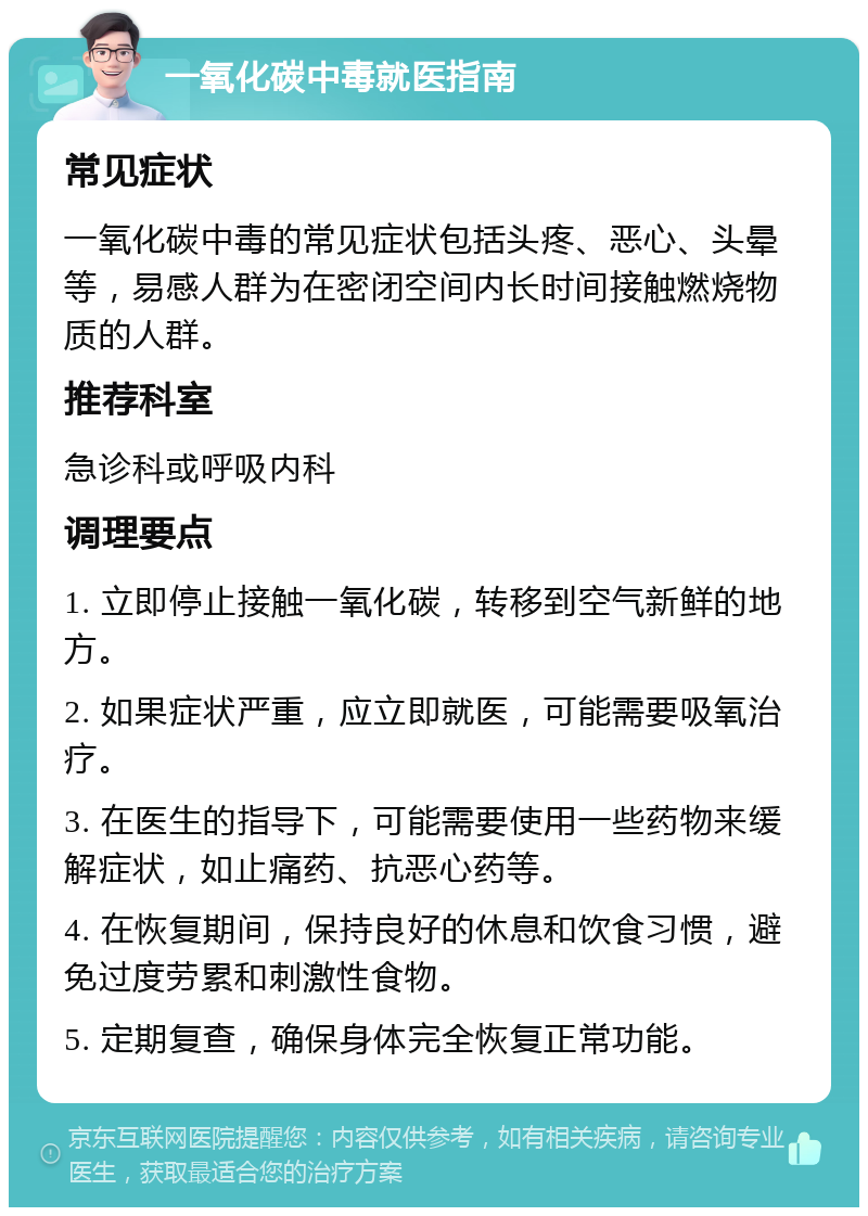 一氧化碳中毒就医指南 常见症状 一氧化碳中毒的常见症状包括头疼、恶心、头晕等，易感人群为在密闭空间内长时间接触燃烧物质的人群。 推荐科室 急诊科或呼吸内科 调理要点 1. 立即停止接触一氧化碳，转移到空气新鲜的地方。 2. 如果症状严重，应立即就医，可能需要吸氧治疗。 3. 在医生的指导下，可能需要使用一些药物来缓解症状，如止痛药、抗恶心药等。 4. 在恢复期间，保持良好的休息和饮食习惯，避免过度劳累和刺激性食物。 5. 定期复查，确保身体完全恢复正常功能。