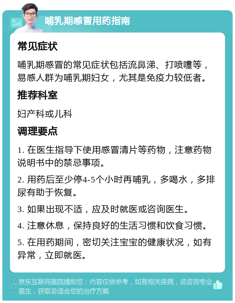 哺乳期感冒用药指南 常见症状 哺乳期感冒的常见症状包括流鼻涕、打喷嚏等，易感人群为哺乳期妇女，尤其是免疫力较低者。 推荐科室 妇产科或儿科 调理要点 1. 在医生指导下使用感冒清片等药物，注意药物说明书中的禁忌事项。 2. 用药后至少停4-5个小时再哺乳，多喝水，多排尿有助于恢复。 3. 如果出现不适，应及时就医或咨询医生。 4. 注意休息，保持良好的生活习惯和饮食习惯。 5. 在用药期间，密切关注宝宝的健康状况，如有异常，立即就医。