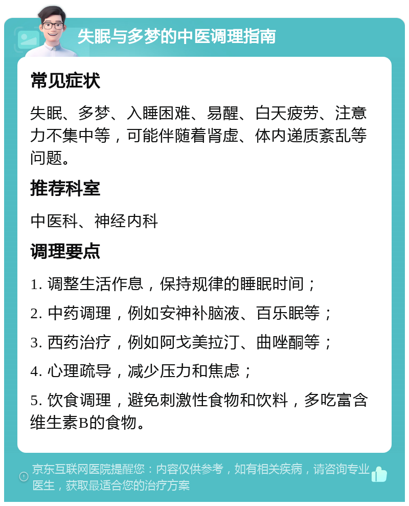 失眠与多梦的中医调理指南 常见症状 失眠、多梦、入睡困难、易醒、白天疲劳、注意力不集中等，可能伴随着肾虚、体内递质紊乱等问题。 推荐科室 中医科、神经内科 调理要点 1. 调整生活作息，保持规律的睡眠时间； 2. 中药调理，例如安神补脑液、百乐眠等； 3. 西药治疗，例如阿戈美拉汀、曲唑酮等； 4. 心理疏导，减少压力和焦虑； 5. 饮食调理，避免刺激性食物和饮料，多吃富含维生素B的食物。