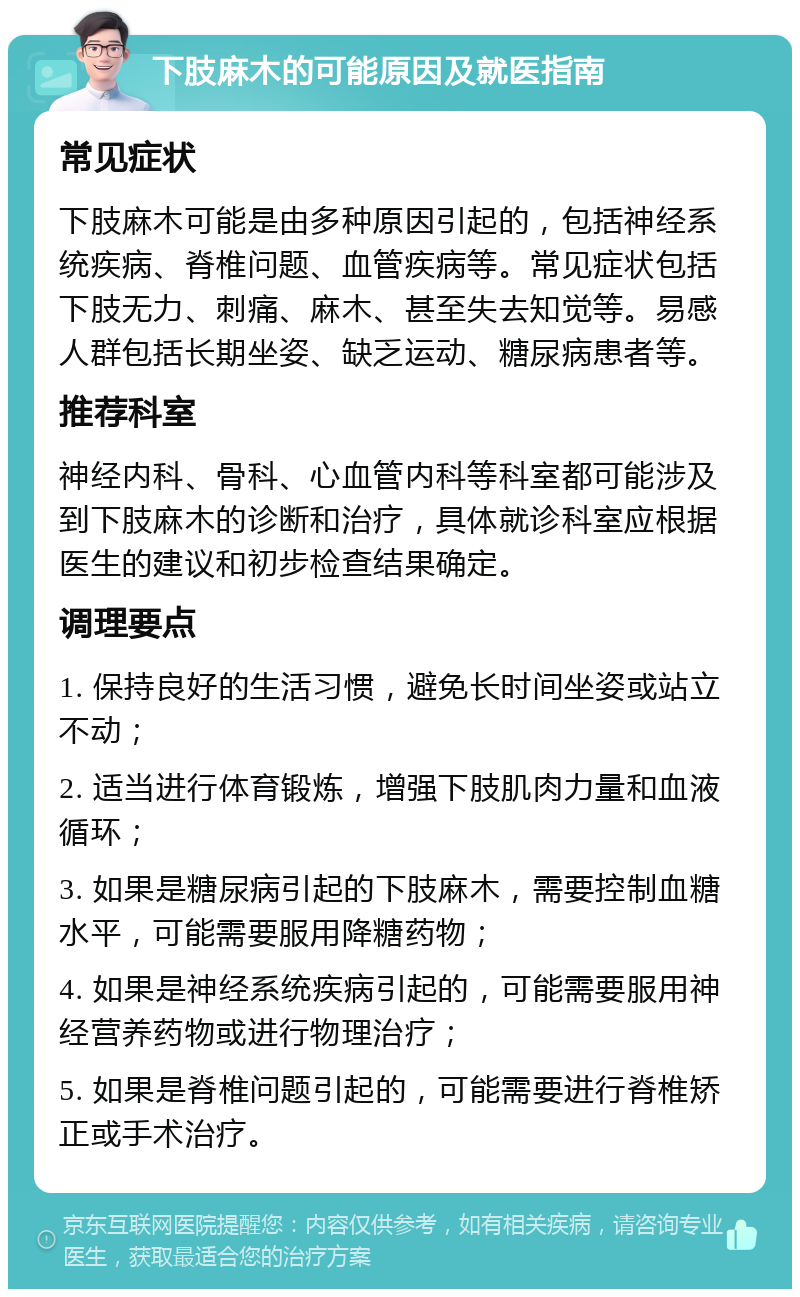 下肢麻木的可能原因及就医指南 常见症状 下肢麻木可能是由多种原因引起的，包括神经系统疾病、脊椎问题、血管疾病等。常见症状包括下肢无力、刺痛、麻木、甚至失去知觉等。易感人群包括长期坐姿、缺乏运动、糖尿病患者等。 推荐科室 神经内科、骨科、心血管内科等科室都可能涉及到下肢麻木的诊断和治疗，具体就诊科室应根据医生的建议和初步检查结果确定。 调理要点 1. 保持良好的生活习惯，避免长时间坐姿或站立不动； 2. 适当进行体育锻炼，增强下肢肌肉力量和血液循环； 3. 如果是糖尿病引起的下肢麻木，需要控制血糖水平，可能需要服用降糖药物； 4. 如果是神经系统疾病引起的，可能需要服用神经营养药物或进行物理治疗； 5. 如果是脊椎问题引起的，可能需要进行脊椎矫正或手术治疗。