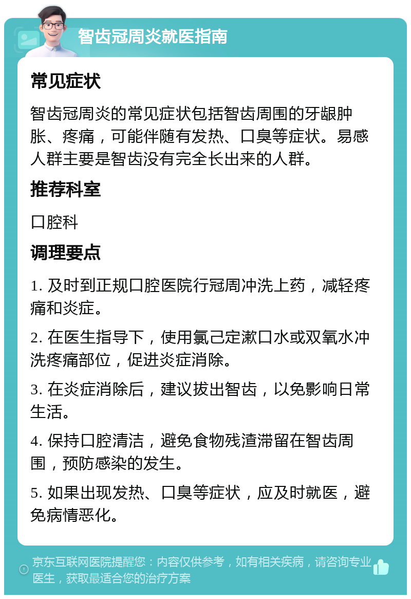 智齿冠周炎就医指南 常见症状 智齿冠周炎的常见症状包括智齿周围的牙龈肿胀、疼痛，可能伴随有发热、口臭等症状。易感人群主要是智齿没有完全长出来的人群。 推荐科室 口腔科 调理要点 1. 及时到正规口腔医院行冠周冲洗上药，减轻疼痛和炎症。 2. 在医生指导下，使用氯己定漱口水或双氧水冲洗疼痛部位，促进炎症消除。 3. 在炎症消除后，建议拔出智齿，以免影响日常生活。 4. 保持口腔清洁，避免食物残渣滞留在智齿周围，预防感染的发生。 5. 如果出现发热、口臭等症状，应及时就医，避免病情恶化。