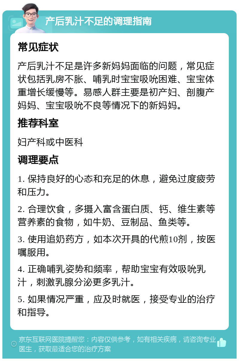 产后乳汁不足的调理指南 常见症状 产后乳汁不足是许多新妈妈面临的问题，常见症状包括乳房不胀、哺乳时宝宝吸吮困难、宝宝体重增长缓慢等。易感人群主要是初产妇、剖腹产妈妈、宝宝吸吮不良等情况下的新妈妈。 推荐科室 妇产科或中医科 调理要点 1. 保持良好的心态和充足的休息，避免过度疲劳和压力。 2. 合理饮食，多摄入富含蛋白质、钙、维生素等营养素的食物，如牛奶、豆制品、鱼类等。 3. 使用追奶药方，如本次开具的代煎10剂，按医嘱服用。 4. 正确哺乳姿势和频率，帮助宝宝有效吸吮乳汁，刺激乳腺分泌更多乳汁。 5. 如果情况严重，应及时就医，接受专业的治疗和指导。