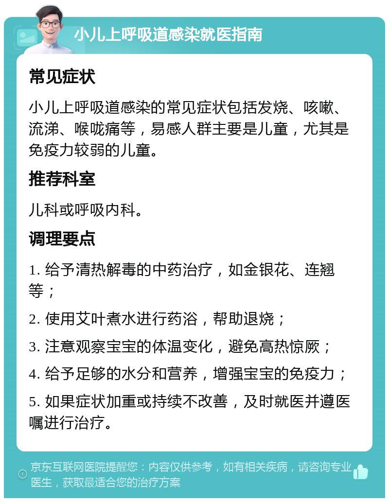 小儿上呼吸道感染就医指南 常见症状 小儿上呼吸道感染的常见症状包括发烧、咳嗽、流涕、喉咙痛等，易感人群主要是儿童，尤其是免疫力较弱的儿童。 推荐科室 儿科或呼吸内科。 调理要点 1. 给予清热解毒的中药治疗，如金银花、连翘等； 2. 使用艾叶煮水进行药浴，帮助退烧； 3. 注意观察宝宝的体温变化，避免高热惊厥； 4. 给予足够的水分和营养，增强宝宝的免疫力； 5. 如果症状加重或持续不改善，及时就医并遵医嘱进行治疗。