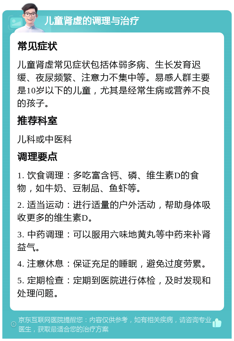 儿童肾虚的调理与治疗 常见症状 儿童肾虚常见症状包括体弱多病、生长发育迟缓、夜尿频繁、注意力不集中等。易感人群主要是10岁以下的儿童，尤其是经常生病或营养不良的孩子。 推荐科室 儿科或中医科 调理要点 1. 饮食调理：多吃富含钙、磷、维生素D的食物，如牛奶、豆制品、鱼虾等。 2. 适当运动：进行适量的户外活动，帮助身体吸收更多的维生素D。 3. 中药调理：可以服用六味地黄丸等中药来补肾益气。 4. 注意休息：保证充足的睡眠，避免过度劳累。 5. 定期检查：定期到医院进行体检，及时发现和处理问题。