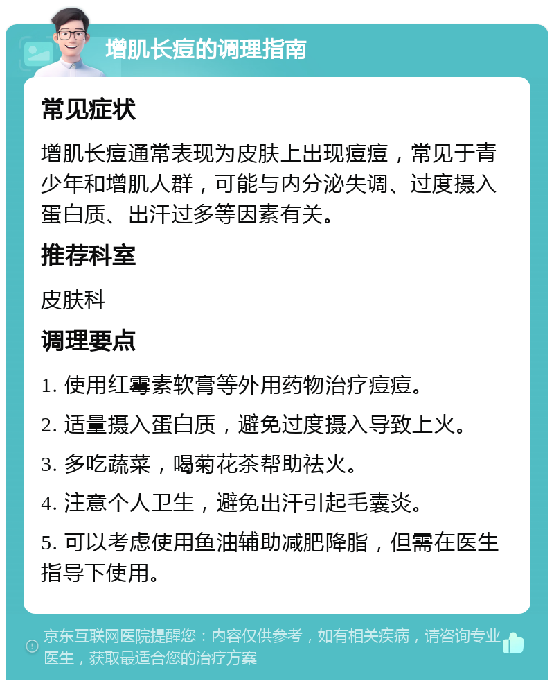 增肌长痘的调理指南 常见症状 增肌长痘通常表现为皮肤上出现痘痘，常见于青少年和增肌人群，可能与内分泌失调、过度摄入蛋白质、出汗过多等因素有关。 推荐科室 皮肤科 调理要点 1. 使用红霉素软膏等外用药物治疗痘痘。 2. 适量摄入蛋白质，避免过度摄入导致上火。 3. 多吃蔬菜，喝菊花茶帮助祛火。 4. 注意个人卫生，避免出汗引起毛囊炎。 5. 可以考虑使用鱼油辅助减肥降脂，但需在医生指导下使用。