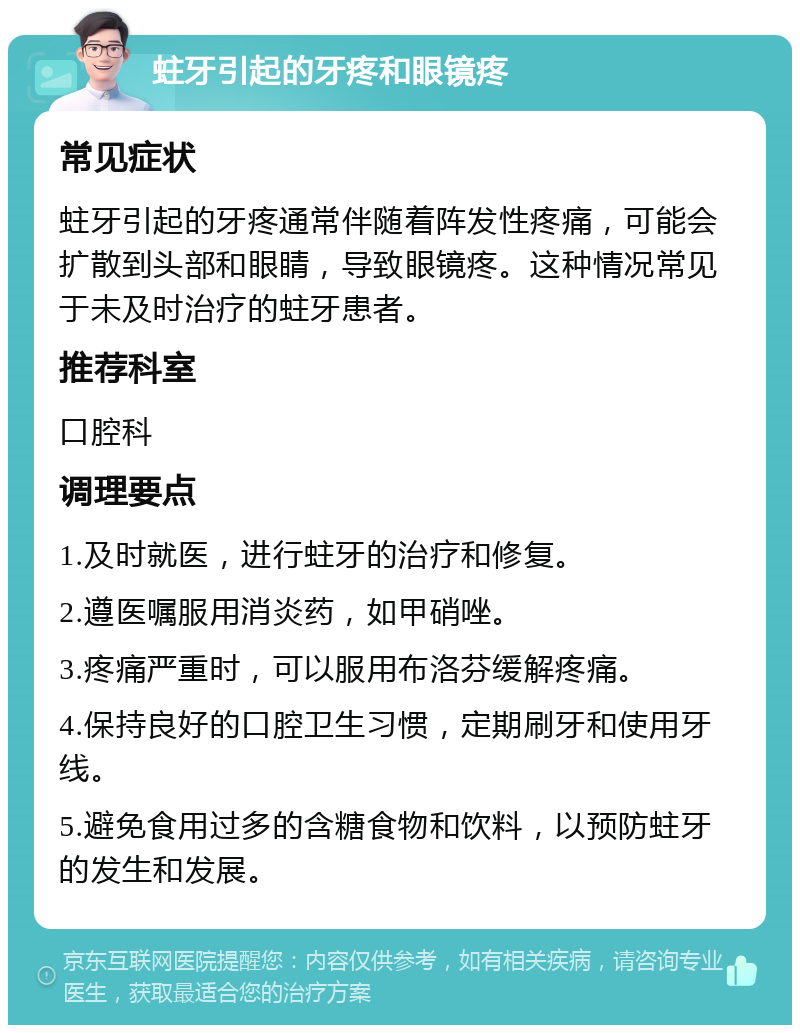 蛀牙引起的牙疼和眼镜疼 常见症状 蛀牙引起的牙疼通常伴随着阵发性疼痛，可能会扩散到头部和眼睛，导致眼镜疼。这种情况常见于未及时治疗的蛀牙患者。 推荐科室 口腔科 调理要点 1.及时就医，进行蛀牙的治疗和修复。 2.遵医嘱服用消炎药，如甲硝唑。 3.疼痛严重时，可以服用布洛芬缓解疼痛。 4.保持良好的口腔卫生习惯，定期刷牙和使用牙线。 5.避免食用过多的含糖食物和饮料，以预防蛀牙的发生和发展。