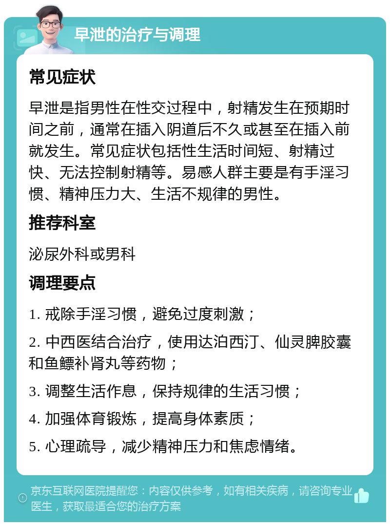 早泄的治疗与调理 常见症状 早泄是指男性在性交过程中，射精发生在预期时间之前，通常在插入阴道后不久或甚至在插入前就发生。常见症状包括性生活时间短、射精过快、无法控制射精等。易感人群主要是有手淫习惯、精神压力大、生活不规律的男性。 推荐科室 泌尿外科或男科 调理要点 1. 戒除手淫习惯，避免过度刺激； 2. 中西医结合治疗，使用达泊西汀、仙灵脾胶囊和鱼鳔补肾丸等药物； 3. 调整生活作息，保持规律的生活习惯； 4. 加强体育锻炼，提高身体素质； 5. 心理疏导，减少精神压力和焦虑情绪。