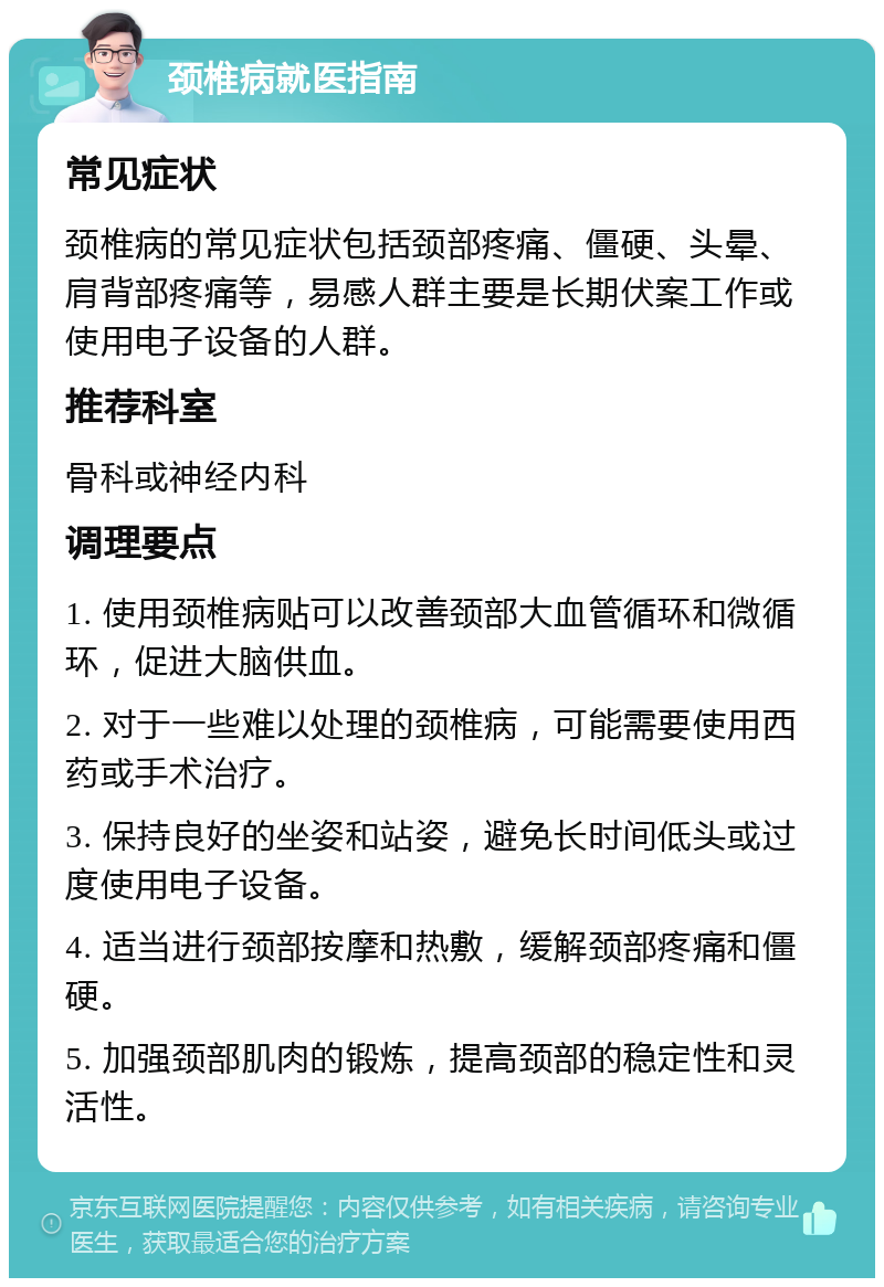 颈椎病就医指南 常见症状 颈椎病的常见症状包括颈部疼痛、僵硬、头晕、肩背部疼痛等，易感人群主要是长期伏案工作或使用电子设备的人群。 推荐科室 骨科或神经内科 调理要点 1. 使用颈椎病贴可以改善颈部大血管循环和微循环，促进大脑供血。 2. 对于一些难以处理的颈椎病，可能需要使用西药或手术治疗。 3. 保持良好的坐姿和站姿，避免长时间低头或过度使用电子设备。 4. 适当进行颈部按摩和热敷，缓解颈部疼痛和僵硬。 5. 加强颈部肌肉的锻炼，提高颈部的稳定性和灵活性。