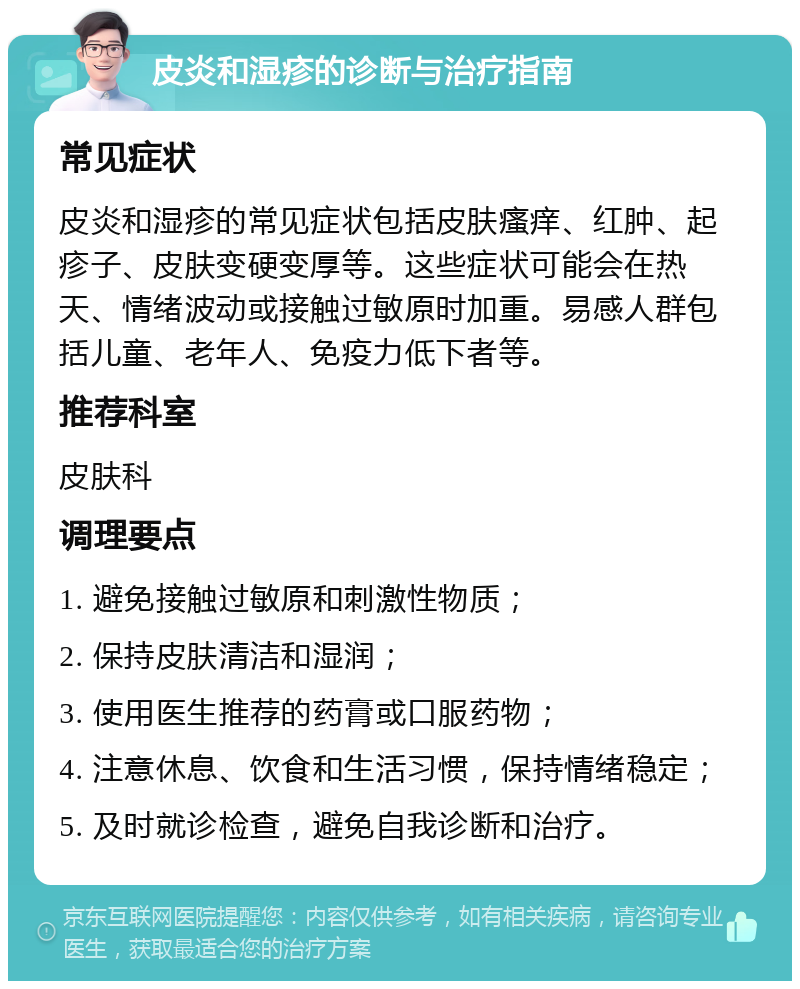 皮炎和湿疹的诊断与治疗指南 常见症状 皮炎和湿疹的常见症状包括皮肤瘙痒、红肿、起疹子、皮肤变硬变厚等。这些症状可能会在热天、情绪波动或接触过敏原时加重。易感人群包括儿童、老年人、免疫力低下者等。 推荐科室 皮肤科 调理要点 1. 避免接触过敏原和刺激性物质； 2. 保持皮肤清洁和湿润； 3. 使用医生推荐的药膏或口服药物； 4. 注意休息、饮食和生活习惯，保持情绪稳定； 5. 及时就诊检查，避免自我诊断和治疗。