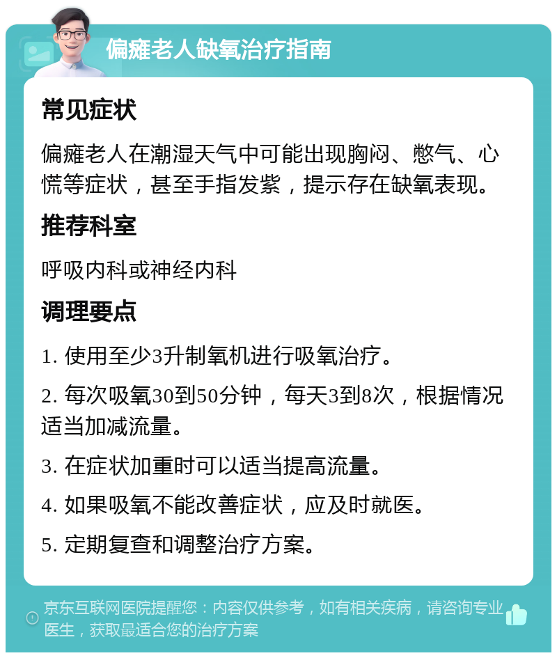 偏瘫老人缺氧治疗指南 常见症状 偏瘫老人在潮湿天气中可能出现胸闷、憋气、心慌等症状，甚至手指发紫，提示存在缺氧表现。 推荐科室 呼吸内科或神经内科 调理要点 1. 使用至少3升制氧机进行吸氧治疗。 2. 每次吸氧30到50分钟，每天3到8次，根据情况适当加减流量。 3. 在症状加重时可以适当提高流量。 4. 如果吸氧不能改善症状，应及时就医。 5. 定期复查和调整治疗方案。