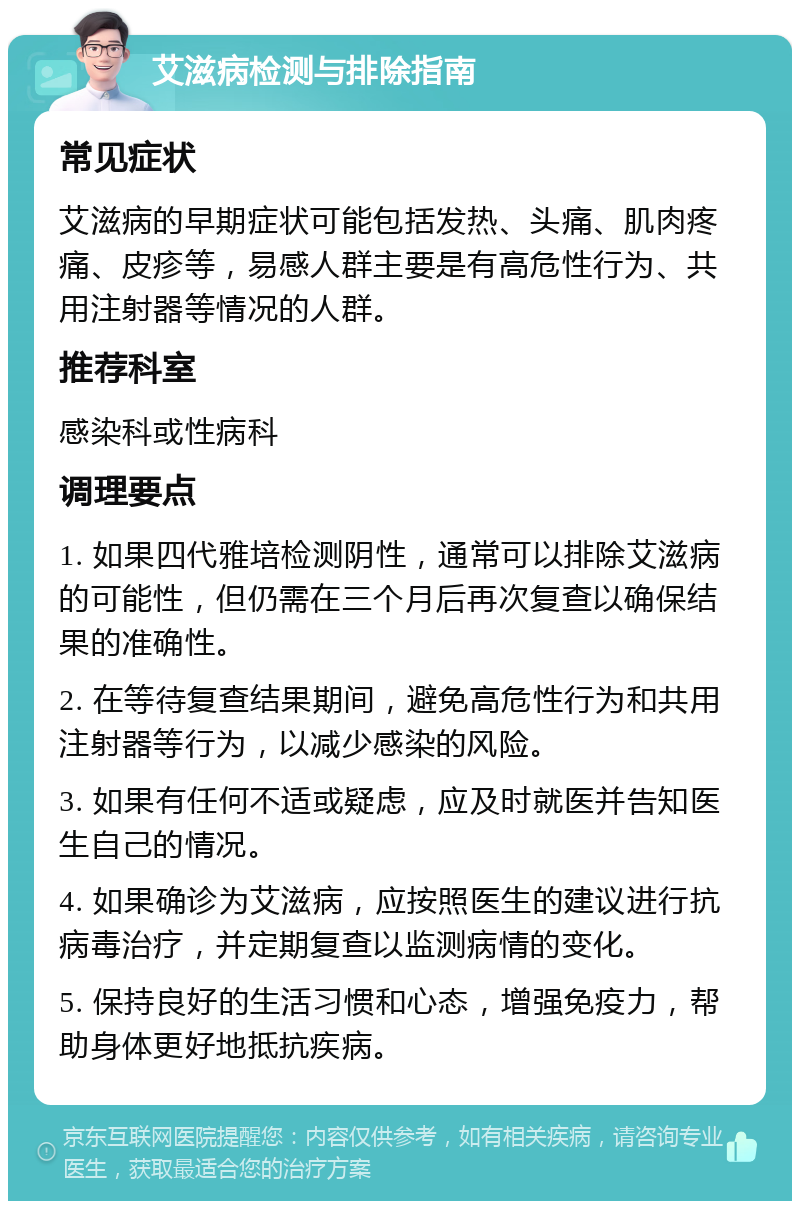 艾滋病检测与排除指南 常见症状 艾滋病的早期症状可能包括发热、头痛、肌肉疼痛、皮疹等，易感人群主要是有高危性行为、共用注射器等情况的人群。 推荐科室 感染科或性病科 调理要点 1. 如果四代雅培检测阴性，通常可以排除艾滋病的可能性，但仍需在三个月后再次复查以确保结果的准确性。 2. 在等待复查结果期间，避免高危性行为和共用注射器等行为，以减少感染的风险。 3. 如果有任何不适或疑虑，应及时就医并告知医生自己的情况。 4. 如果确诊为艾滋病，应按照医生的建议进行抗病毒治疗，并定期复查以监测病情的变化。 5. 保持良好的生活习惯和心态，增强免疫力，帮助身体更好地抵抗疾病。