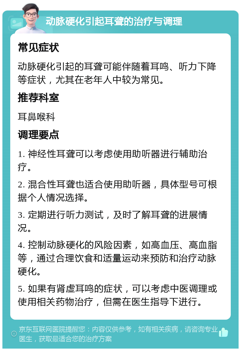 动脉硬化引起耳聋的治疗与调理 常见症状 动脉硬化引起的耳聋可能伴随着耳鸣、听力下降等症状，尤其在老年人中较为常见。 推荐科室 耳鼻喉科 调理要点 1. 神经性耳聋可以考虑使用助听器进行辅助治疗。 2. 混合性耳聋也适合使用助听器，具体型号可根据个人情况选择。 3. 定期进行听力测试，及时了解耳聋的进展情况。 4. 控制动脉硬化的风险因素，如高血压、高血脂等，通过合理饮食和适量运动来预防和治疗动脉硬化。 5. 如果有肾虚耳鸣的症状，可以考虑中医调理或使用相关药物治疗，但需在医生指导下进行。