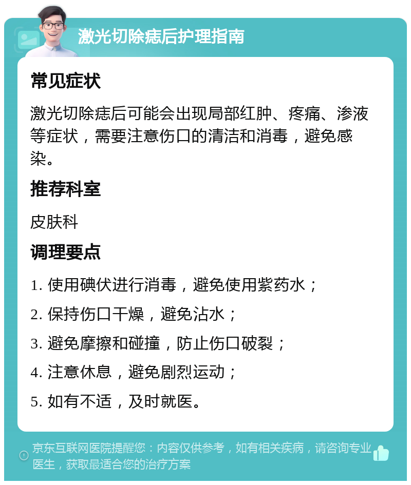 激光切除痣后护理指南 常见症状 激光切除痣后可能会出现局部红肿、疼痛、渗液等症状，需要注意伤口的清洁和消毒，避免感染。 推荐科室 皮肤科 调理要点 1. 使用碘伏进行消毒，避免使用紫药水； 2. 保持伤口干燥，避免沾水； 3. 避免摩擦和碰撞，防止伤口破裂； 4. 注意休息，避免剧烈运动； 5. 如有不适，及时就医。